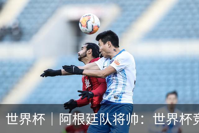 世界杯｜阿根廷队将帅：世界杯竞争越发激烈